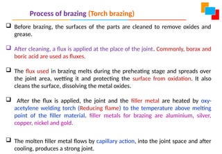 Process of brazing (Torch brazing)
 Before brazing, the surfaces of the parts are cleaned to remove oxides and
grease.
 After cleaning, a flux is applied at the place of the joint. Commonly, borax and
boric acid are used as fluxes.
 The flux used in brazing melts during the preheating stage and spreads over
the joint area, wetting it and protecting the surface from oxidation. It also
cleans the surface, dissolving the metal oxides.
 After the flux is applied, the joint and the filler metal are heated by oxy-
acetylene welding torch (Reducing flame) to the temperature above melting
point of the filler material. filler metals for brazing are aluminium, silver,
copper, nickel and gold.
 The molten filler metal flows by capillary action, into the joint space and after
cooling, produces a strong joint.
 