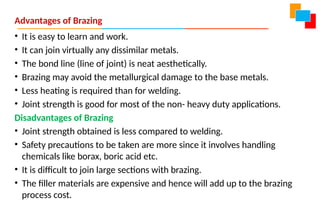 Advantages of Brazing
• It is easy to learn and work.
• It can join virtually any dissimilar metals.
• The bond line (line of joint) is neat aesthetically.
• Brazing may avoid the metallurgical damage to the base metals.
• Less heating is required than for welding.
• Joint strength is good for most of the non- heavy duty applications.
Disadvantages of Brazing
• Joint strength obtained is less compared to welding.
• Safety precautions to be taken are more since it involves handling
chemicals like borax, boric acid etc.
• It is difficult to join large sections with brazing.
• The filler materials are expensive and hence will add up to the brazing
process cost.
 