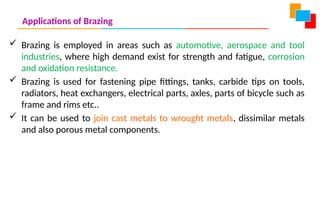 Applications of Brazing
 Brazing is employed in areas such as automotive, aerospace and tool
industries, where high demand exist for strength and fatigue, corrosion
and oxidation resistance.
 Brazing is used for fastening pipe fittings, tanks, carbide tips on tools,
radiators, heat exchangers, electrical parts, axles, parts of bicycle such as
frame and rims etc..
 It can be used to join cast metals to wrought metals, dissimilar metals
and also porous metal components.
 