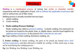 Welding is a metallurgical process of joining two similar or dissimilar metallic
components with the application of heat, with or without the application of pressure and
with or without the use of filler metal.
Welding process is broadly classified into two types
i. plastic welding.
ii. Fusion welding
1. Plastic welding (Pressure Welding) :
Plastic welding also called as pressure welding. In plastic welding, the metal parts to
be joined are heated to the plastic state, or slightly above, and the fused together by
applying external pressure. In this process filler materials are not used.
Eg: Forge welding, Friction welding, Resistance welding, etc.
2. Fusion welding: In fusion welding, the parts to be joined are heated above their
melting temperatures and then allowed to solidify by cooling. A filler metal may or may
not be used during the welding process.
Eg: Arc Welding, Gas Welding, Laser Welding, etc.
Welding
 