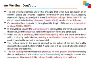  The arc welding operates under the principle that when two conductor of an
electric circuit are touched together momentarily and then instantaneously
separated slightly, assuming that there is sufficient voltage ( 80 to 100 V) in the
circuit to maintain the flow of current ( 100 to 400 A), an electric arc is formed.
 Concentrated heat is produced throughout the length of the arc at a temperature
of about 5000 to 6000°C.
 In arc welding, usually the work piece/parts to be welded are wired as one pole of
the circuit, and the electrode held by the operator forms the other pole.
 When the arc is produced, the intense heat quickly melts the work piece metal
which is directly under the arc, forming a small molten metal of the electrode is
carried over by the arc to the molten metal.
 The molten metal in the pool is agitated by the action of the arc, thoroughly
mixing the base and the filler metal. A solid joint will be formed when the molten
metal cools and solidifies.
 The flux coating over the electrode produces an inert gaseous shield surrounding
the arc and protects the molten metal from oxidizing by coming in contact with
atmosphere. Flux materials like calcium fluoride, cellulose, iron oxide etc..
Arc Welding Cont’d……
 