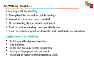 Advantages Of Arc Welding
1. Strength of the arc welded joints are high.
2. Almost all metals can be arc welded.
3. No need of highly specialized equipment.
4. Cost per unit of welding is comparatively less.
5. It can be widely applied for domestic, industrial and specialized use.
Applications of Arc Welding
 Building and bridge construction,
 Ship building
 Boiler and pressure vessel fabrication
 Joining of large pipes and penstock
 In almost all repair and maintenance work.
Arc Welding Cont’d……
 