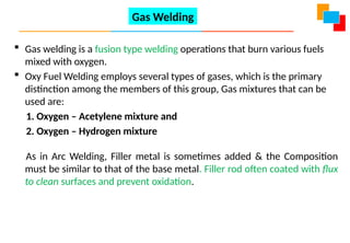 Gas Welding
 Gas welding is a fusion type welding operations that burn various fuels
mixed with oxygen.
 Oxy Fuel Welding employs several types of gases, which is the primary
distinction among the members of this group, Gas mixtures that can be
used are:
1. Oxygen – Acetylene mixture and
2. Oxygen – Hydrogen mixture
As in Arc Welding, Filler metal is sometimes added & the Composition
must be similar to that of the base metal. Filler rod often coated with flux
to clean surfaces and prevent oxidation.
 