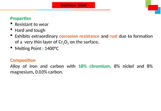 Properties
 Resistant to wear
 Hard and tough
 Exhibits extraordinary corrosion resistance and rust due to formation
of a very thin layer of Cr2O3 on the surface.
 Melting Point : 1400°C
Composition
Alloy of iron and carbon with 18% chromium, 8% nickel and 8%
magnesium, 0.03% carbon.
Stainless Steel
 