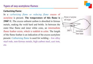 Types of oxy-acetylene flames
Carburizing Flame:
In a carburizing flame or reducing flame excess of
acetylene is present. The temperature of this flame is
2900º C. The excess unburnt carbon is absorbed in ferrous
metals, making the weld hard and brittle. In between the
outer blue flame and inner white cone, an intermediate
flame feather exists, which is reddish in color. The length
of the flame feather is an indication of the excess acetylene
present. Carburizing flame is used for welding – low alloy
steel rods, non-ferrous metals, high carbon steel, cast iron,
etc.
 