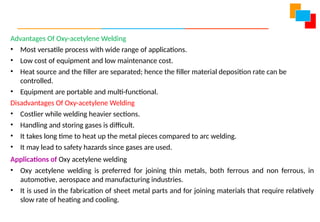 Advantages Of Oxy-acetylene Welding
• Most versatile process with wide range of applications.
• Low cost of equipment and low maintenance cost.
• Heat source and the filler are separated; hence the filler material deposition rate can be
controlled.
• Equipment are portable and multi-functional.
Disadvantages Of Oxy-acetylene Welding
• Costlier while welding heavier sections.
• Handling and storing gases is difficult.
• It takes long time to heat up the metal pieces compared to arc welding.
• It may lead to safety hazards since gases are used.
Applications of Oxy acetylene welding
• Oxy acetylene welding is preferred for joining thin metals, both ferrous and non ferrous, in
automotive, aerospace and manufacturing industries.
• It is used in the fabrication of sheet metal parts and for joining materials that require relatively
slow rate of heating and cooling.
 