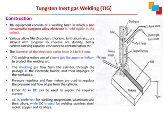 Tungsten Inert gas Welding (TIG)
Construction
• TIG equipment consists of a welding torch in which a non
consumable tungsten alloy electrode is held rigidly in the
collect.
• Various alloys like Zirconium, thorium, lanthanum etc., are
alloyed with tungsten to improve arc stability, better
current carrying capacity, resistance to contamination etc.
• The diameter of the electrode varies from 0.5 to 6.4 mm.
• TIG welding makes use of a inert gas like argon or helium
to protect the welding arc.
• The shielding gas flow from the cylinder, through the
passage in the electrode holder, and then impinges on
the workpiece.
• Pressure regulator and flow meters are used to regulate
the pressure and flow of gas from the cylinder.
• Either AC or DC can be used to supply the required
current.
• AC is preferred for welding magnesium, aluminum and
their alloys, while DC is used for welding stainless steel,
nickel, copper and its alloys.
 