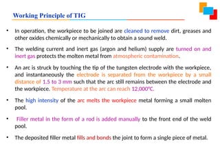 Working Principle of TIG
• In operation, the workpiece to be joined are cleaned to remove dirt, greases and
other oxides chemically or mechanically to obtain a sound weld.
• The welding current and inert gas (argon and helium) supply are turned on and
inert gas protects the molten metal from atmospheric contamination.
• An arc is struck by touching the tip of the tungsten electrode with the workpiece,
and instantaneously the electrode is separated from the workpiece by a small
distance of 1.5 to 3 mm such that the arc still remains between the electrode and
the workpiece. Temperature at the arc can reach 12,000°C.
• The high intensity of the arc melts the workpiece metal forming a small molten
pool.
• Filler metal in the form of a rod is added manually to the front end of the weld
pool.
• The deposited filler metal fills and bonds the joint to form a single piece of metal.
 