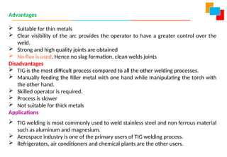 Advantages
 Suitable for thin metals
 Clear visibility of the arc provides the operator to have a greater control over the
weld.
 Strong and high quality joints are obtained
 No flux is used. Hence no slag formation, clean welds joints
Disadvantages
 TIG is the most difficult process compared to all the other welding processes.
 Manually feeding the filler metal with one hand while manipulating the torch with
the other hand.
 Skilled operator is required.
 Process is slower
 Not suitable for thick metals
Applications
 TIG welding is most commonly used to weld stainless steel and non ferrous material
such as aluminum and magnesium.
 Aerospace industry is one of the primary users of TIG welding process.
 Refrigerators, air conditioners and chemical plants are the other users.
 