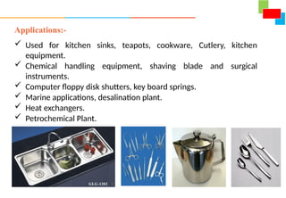 Applications:-
 Used for kitchen sinks, teapots, cookware, Cutlery, kitchen
equipment.
 Chemical handling equipment, shaving blade and surgical
instruments.
 Computer floppy disk shutters, key board springs.
 Marine applications, desalination plant.
 Heat exchangers.
 Petrochemical Plant.
 