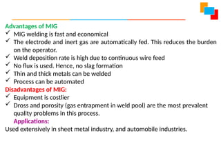Advantages of MIG
 MIG welding is fast and economical
 The electrode and inert gas are automatically fed. This reduces the burden
on the operator.
 Weld deposition rate is high due to continuous wire feed
 No flux is used. Hence, no slag formation
 Thin and thick metals can be welded
 Process can be automated
Disadvantages of MIG:
 Equipment is costlier
 Dross and porosity (gas entrapment in weld pool) are the most prevalent
quality problems in this process.
Applications:
Used extensively in sheet metal industry, and automobile industries.
 
