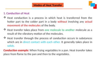 1. Conduction of Heat
 Heat conduction is a process in which heat is transferred from the
hotter part to the colder part in a body without involving any actual
movement of the molecules of the body.
 Heat transfer takes place from one molecule to another molecule as a
result of the vibratory motion of the molecules.
 Heat transfer through the process of conduction occurs in substances
which are in direct contact with each other. It generally takes place in
solids.
Conduction example: When frying vegetables in a pan. Heat transfer takes
place from flame to the pan and then to the vegetables.
Modes of Heat Transfer
 
