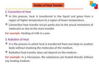 2. Convection of Heat
 In this process, heat is transferred in the liquid and gases from a
region of higher temperature to a region of lower temperature.
 Convection heat transfer occurs partly due to the actual movement of
molecules or due to the mass transfer.
For example. Heating of milk in a pan.
3. Radiation of Heat
 It is the process in which heat is transferred from one body to another
body without involving the molecules of the medium.
 Radiation heat transfer does not depend on the medium.
For example: In a microwave, the substances are heated directly without
any heating medium.
Modes of Heat Transfer
 