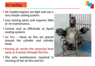 Air cooling
• Air Cooled engines are light and use a
very simple cooling system.
• Less moving parts and requires little
or no maintenance.
• Cannot cool as efficiently as liquid
cooling systems
• Air fins – these air fins are placed
around the cylinder and cylinder
head.
• Passing air carries the excessive heat
away as it passes through the fins.
• The only maintenance required is
cleaning of the air fins and fan
 