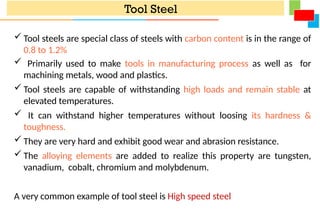 Tool Steel
 Tool steels are special class of steels with carbon content is in the range of
0.8 to 1.2%
 Primarily used to make tools in manufacturing process as well as for
machining metals, wood and plastics.
 Tool steels are capable of withstanding high loads and remain stable at
elevated temperatures.
 It can withstand higher temperatures without loosing its hardness &
toughness.
 They are very hard and exhibit good wear and abrasion resistance.
 The alloying elements are added to realize this property are tungsten,
vanadium, cobalt, chromium and molybdenum.
A very common example of tool steel is High speed steel
 