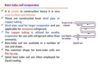Bare tube coil evaporator
 It is simple in construction hence it is very
easy to clean and defrost.
 These are constructed from steel pipe or
copper tubing.
 Steel pipe used for larger evaporator and are
applicable for ammonia refrigerant.
 The copper tubing is utilized for smaller
evaporator for use with refrigerant other than
ammonia.
 Bare-tube coil are available in a number of
size and shape.
 The common shape for bare-tube coils are
flat zig-zag.
 Spiral bare tube coil are often employed for
liquid cooling.
 