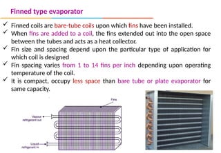Finned type evaporator
 Finned coils are bare-tube coils upon which fins have been installed.
 When fins are added to a coil, the fins extended out into the open space
between the tubes and acts as a heat collector.
 Fin size and spacing depend upon the particular type of application for
which coil is designed
 Fin spacing varies from 1 to 14 fins per inch depending upon operating
temperature of the coil.
 It is compact, occupy less space than bare tube or plate evaporator for
same capacity.
 