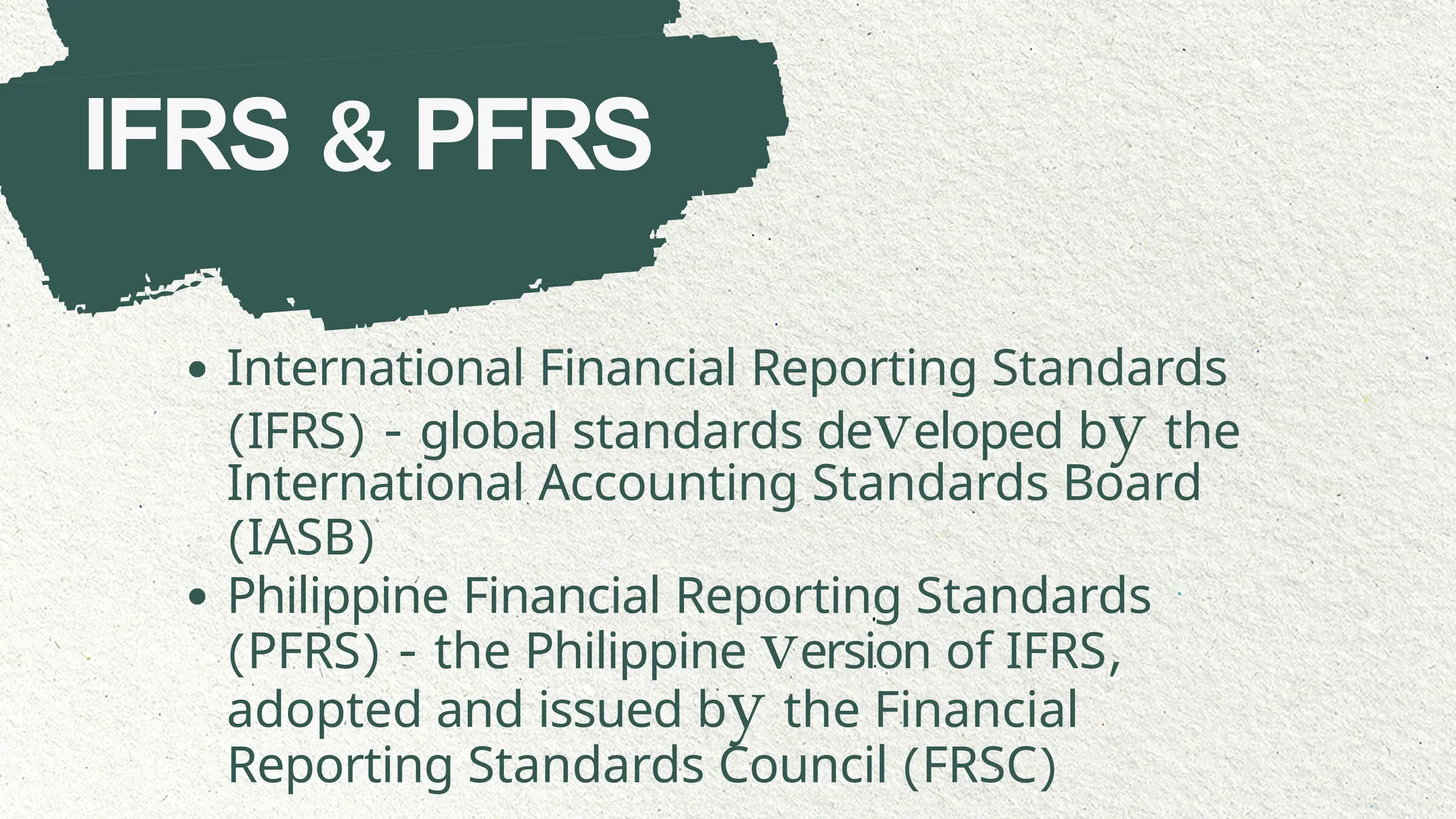 IFRS & PFRS
International Financial Reporting Standards
(IFRS) - global standards developed by the
International Accounting Standards Board
(IASB)
Philippine Financial Reporting Standards
(PFRS) - the Philippine version of IFRS,
adopted and issued by the Financial
Reporting Standards Council (FRSC)
 