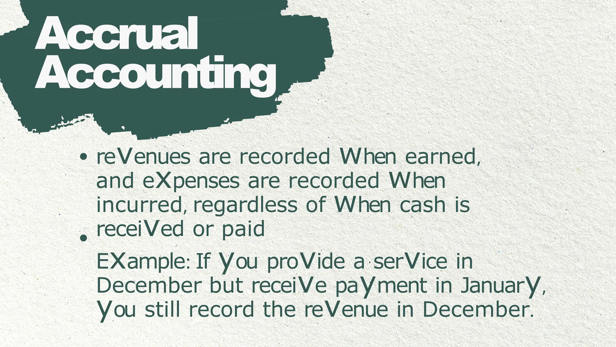 Accrual
Accounting
revenues are recorded when earned,
and expenses are recorded when
incurred, regardless of when cash is
received or paid
Example: If you provide a service in
December but receive payment in January,
you still record the revenue in December.
 