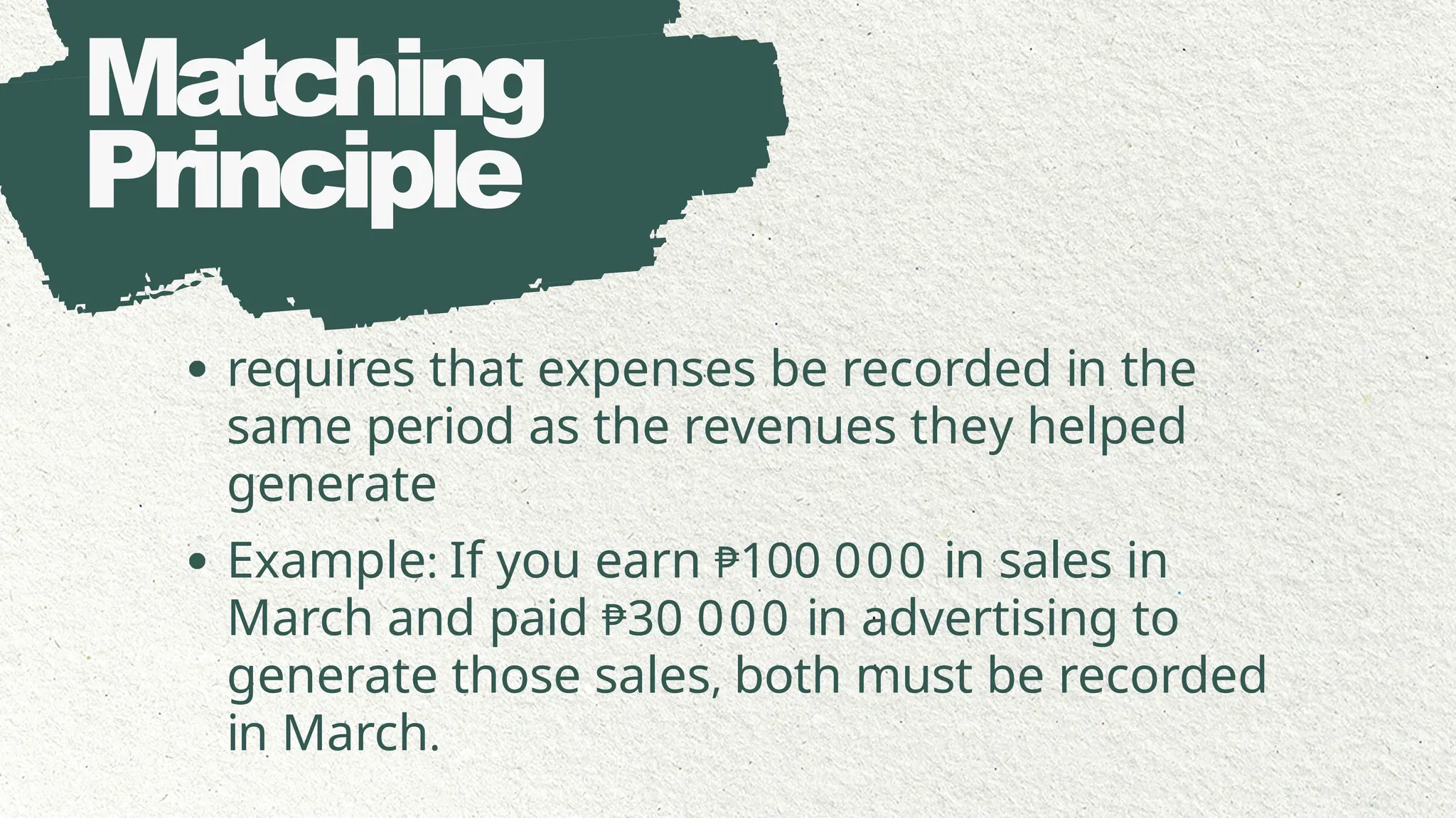 Matching
Principle
requires that expenses be recorded in the
same period as the revenues they helped
generate
Example: If you earn ₱100 000 in sales in
March and paid ₱30 000 in advertising to
generate those sales, both must be recorded
in March.
 