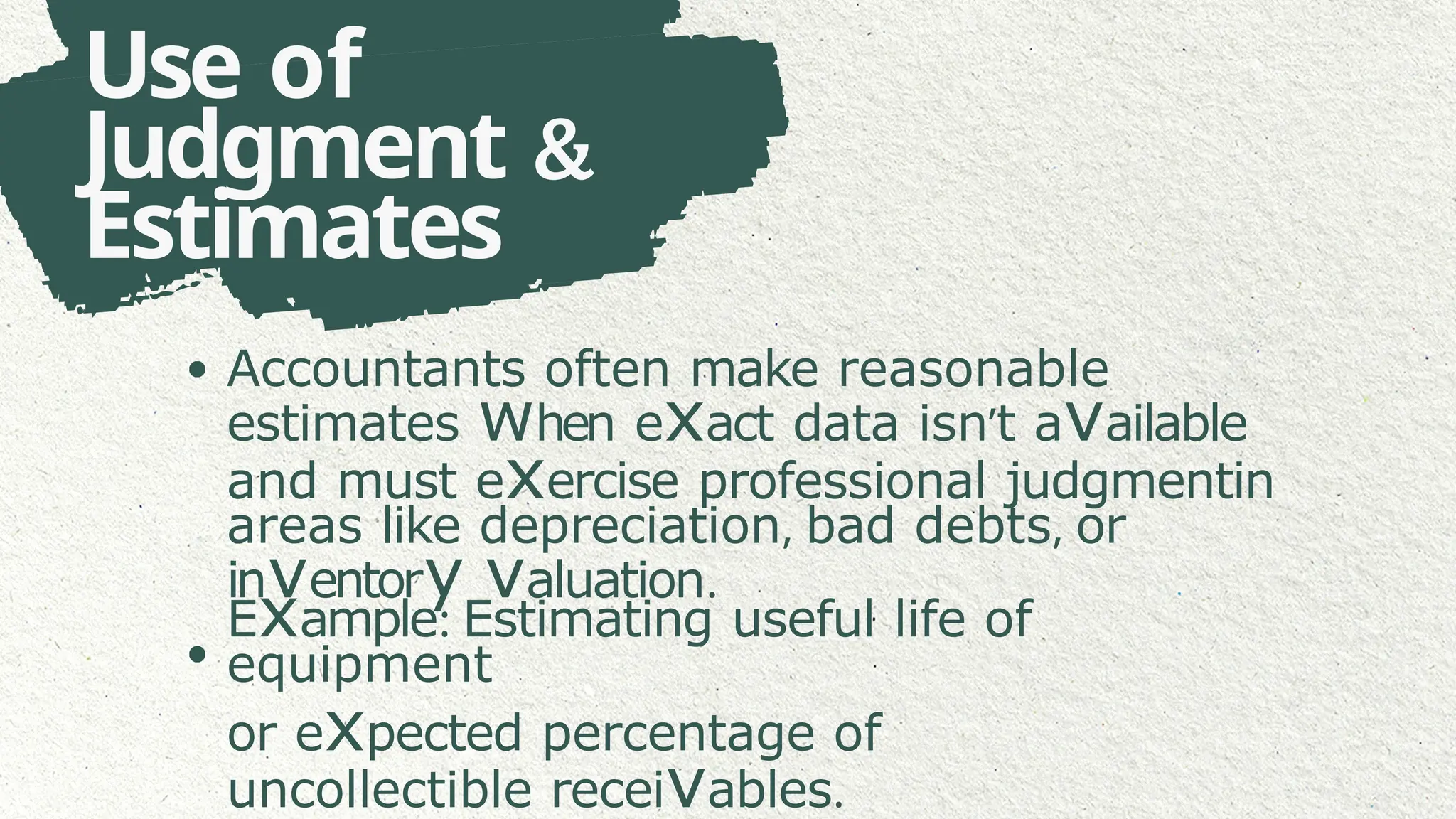 Use of
Judgment &
Estimates
Accountants often make reasonable
estimates when exact data isn’t available
and must exercise professional judgmentin
areas like depreciation, bad debts, or
inventory valuation.
Example: Estimating useful life of
equipment
or expected percentage of
uncollectible receivables.
 