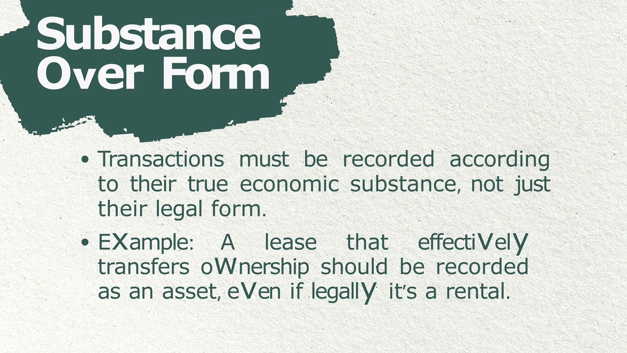Substance
Over Form
Transactions must be recorded according
to their true economic substance, not just
their legal form.
Example: A lease that effectively
transfers ownership should be recorded
as an asset, even if legally it’s a rental.
 