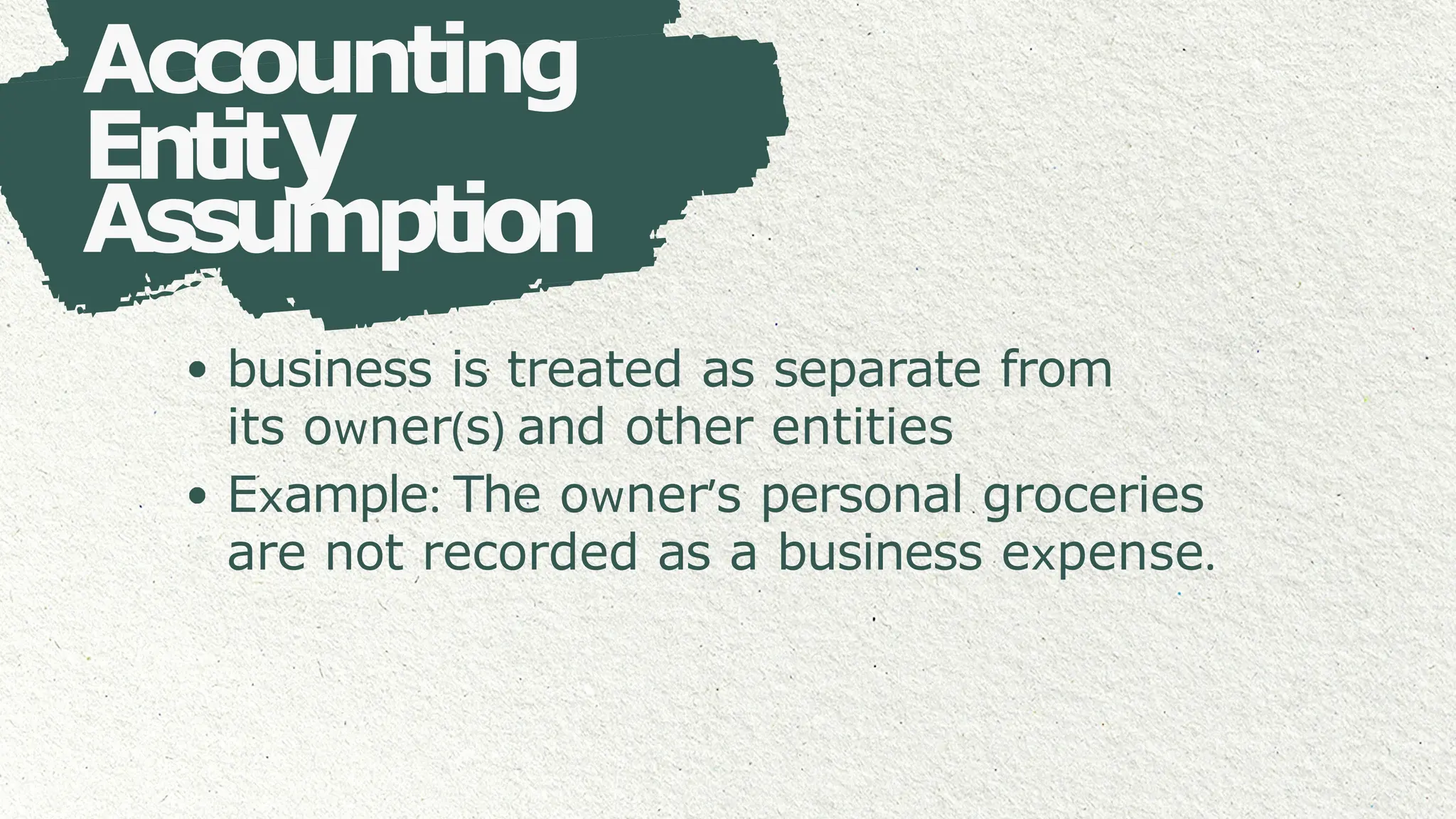 Accounting
Entity
Assumption
business is treated as separate from
its owner(s) and other entities
Example: The owner’s personal groceries
are not recorded as a business expense.
 