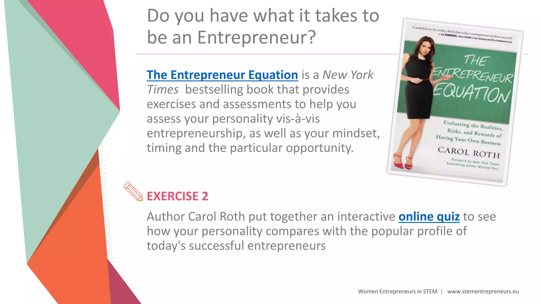 Women Entrepreneurs in STEM | www.stementrepreneurs.eu
Do you have what it takes to
be an Entrepreneur?
The Entrepreneur Equation is a New York
Times bestselling book that provides
exercises and assessments to help you
assess your personality vis-à-vis
entrepreneurship, as well as your mindset,
timing and the particular opportunity.
EXERCISE 2
Author Carol Roth put together an interactive online quiz to see
how your personality compares with the popular profile of
today's successful entrepreneurs
 