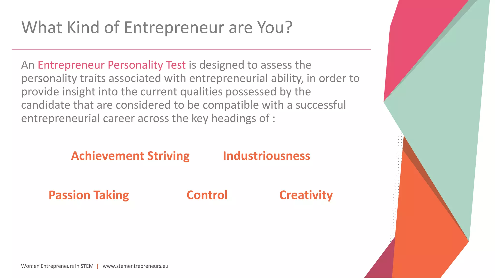 Women Entrepreneurs in STEM | www.stementrepreneurs.eu
What Kind of Entrepreneur are You?
An Entrepreneur Personality Test is designed to assess the
personality traits associated with entrepreneurial ability, in order to
provide insight into the current qualities possessed by the
candidate that are considered to be compatible with a successful
entrepreneurial career across the key headings of :
Achievement Striving Industriousness
Passion Taking Control Creativity
 