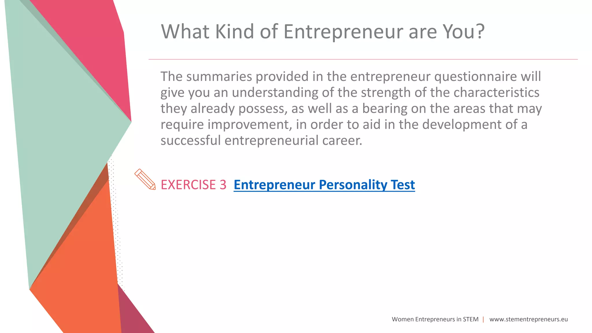 Women Entrepreneurs in STEM | www.stementrepreneurs.eu
What Kind of Entrepreneur are You?
The summaries provided in the entrepreneur questionnaire will
give you an understanding of the strength of the characteristics
they already possess, as well as a bearing on the areas that may
require improvement, in order to aid in the development of a
successful entrepreneurial career.
EXERCISE 3 Entrepreneur Personality Test
 