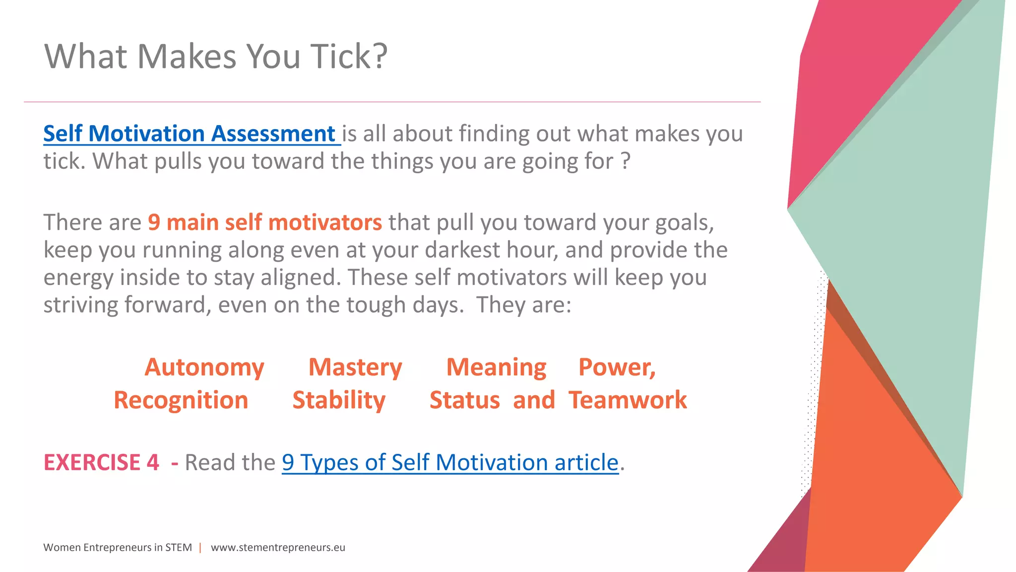Women Entrepreneurs in STEM | www.stementrepreneurs.eu
What Makes You Tick?
Self Motivation Assessment is all about finding out what makes you
tick. What pulls you toward the things you are going for ?
There are 9 main self motivators that pull you toward your goals,
keep you running along even at your darkest hour, and provide the
energy inside to stay aligned. These self motivators will keep you
striving forward, even on the tough days. They are:
Autonomy Mastery Meaning Power,
Recognition Stability Status and Teamwork
EXERCISE 4 - Read the 9 Types of Self Motivation article.
 
