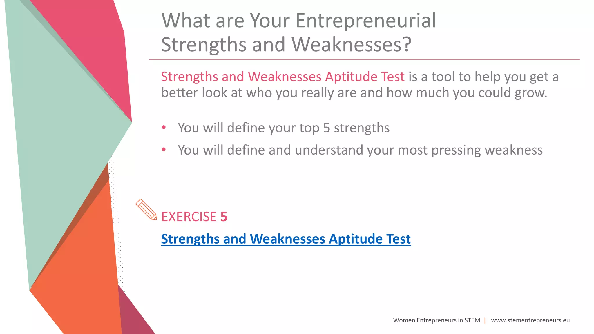 Women Entrepreneurs in STEM | www.stementrepreneurs.eu
What are Your Entrepreneurial
Strengths and Weaknesses?
Strengths and Weaknesses Aptitude Test is a tool to help you get a
better look at who you really are and how much you could grow.
• You will define your top 5 strengths
• You will define and understand your most pressing weakness
EXERCISE 5
Strengths and Weaknesses Aptitude Test
 