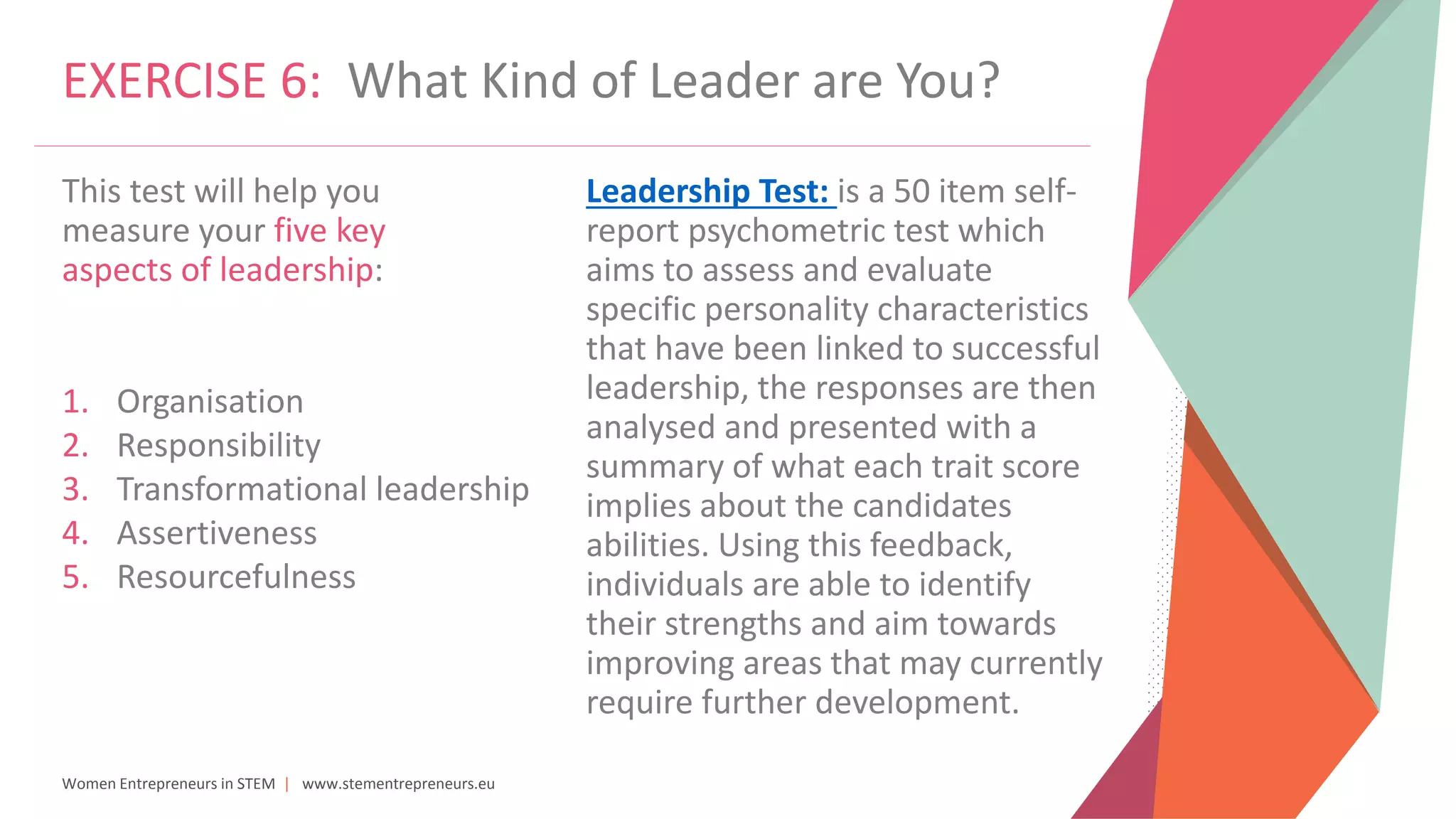 Women Entrepreneurs in STEM | www.stementrepreneurs.eu
EXERCISE 6: What Kind of Leader are You?
This test will help you
measure your five key
aspects of leadership:
1. Organisation
2. Responsibility
3. Transformational leadership
4. Assertiveness
5. Resourcefulness
Leadership Test: is a 50 item self-
report psychometric test which
aims to assess and evaluate
specific personality characteristics
that have been linked to successful
leadership, the responses are then
analysed and presented with a
summary of what each trait score
implies about the candidates
abilities. Using this feedback,
individuals are able to identify
their strengths and aim towards
improving areas that may currently
require further development.
 
