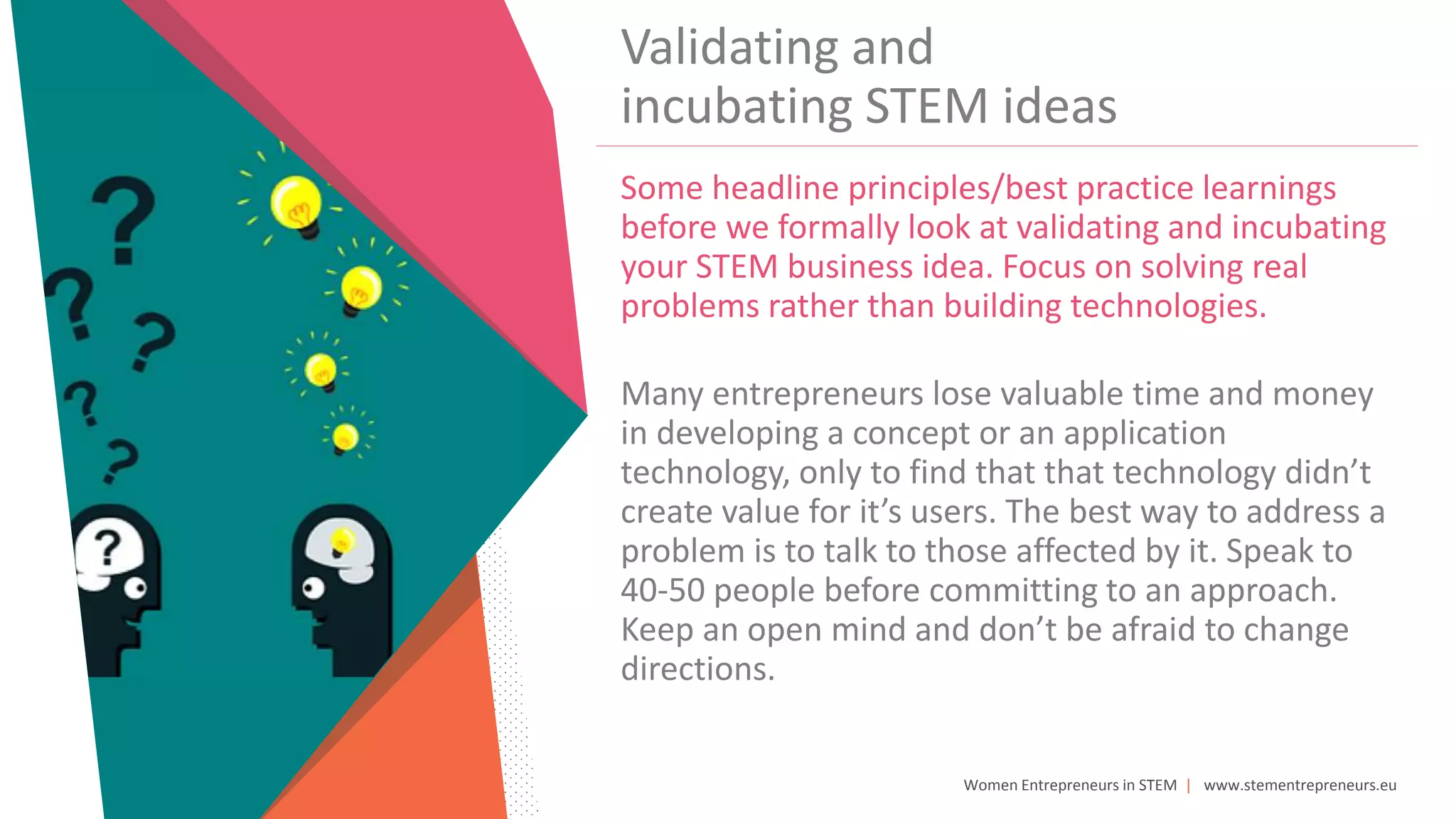 Women Entrepreneurs in STEM | www.stementrepreneurs.eu
Validating and
incubating STEM ideas
Some headline principles/best practice learnings
before we formally look at validating and incubating
your STEM business idea. Focus on solving real
problems rather than building technologies.
Many entrepreneurs lose valuable time and money
in developing a concept or an application
technology, only to find that that technology didn’t
create value for it’s users. The best way to address a
problem is to talk to those affected by it. Speak to
40-50 people before committing to an approach.
Keep an open mind and don’t be afraid to change
directions.
 