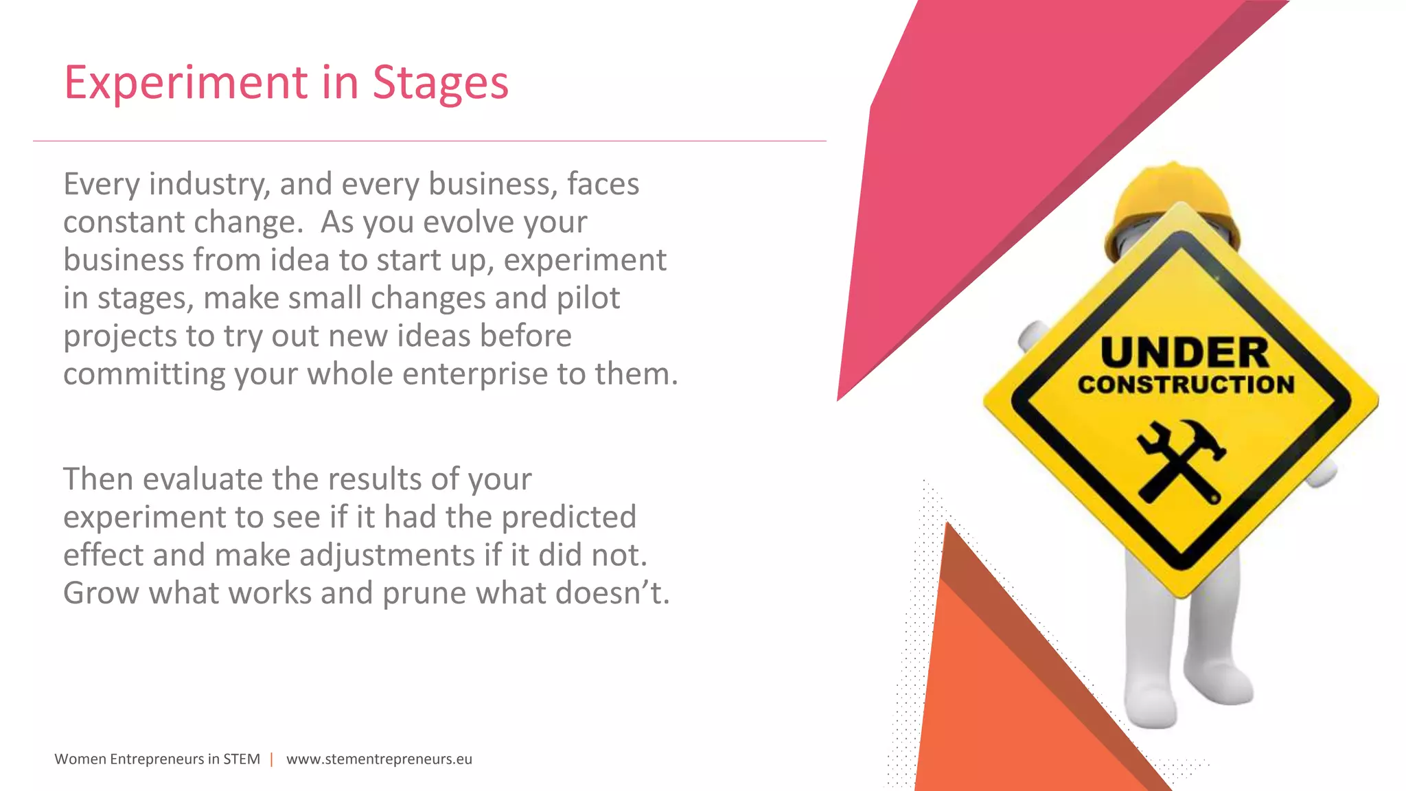 Women Entrepreneurs in STEM | www.stementrepreneurs.eu
Every industry, and every business, faces
constant change. As you evolve your
business from idea to start up, experiment
in stages, make small changes and pilot
projects to try out new ideas before
committing your whole enterprise to them.
Then evaluate the results of your
experiment to see if it had the predicted
effect and make adjustments if it did not.
Grow what works and prune what doesn’t.
Experiment in Stages
 