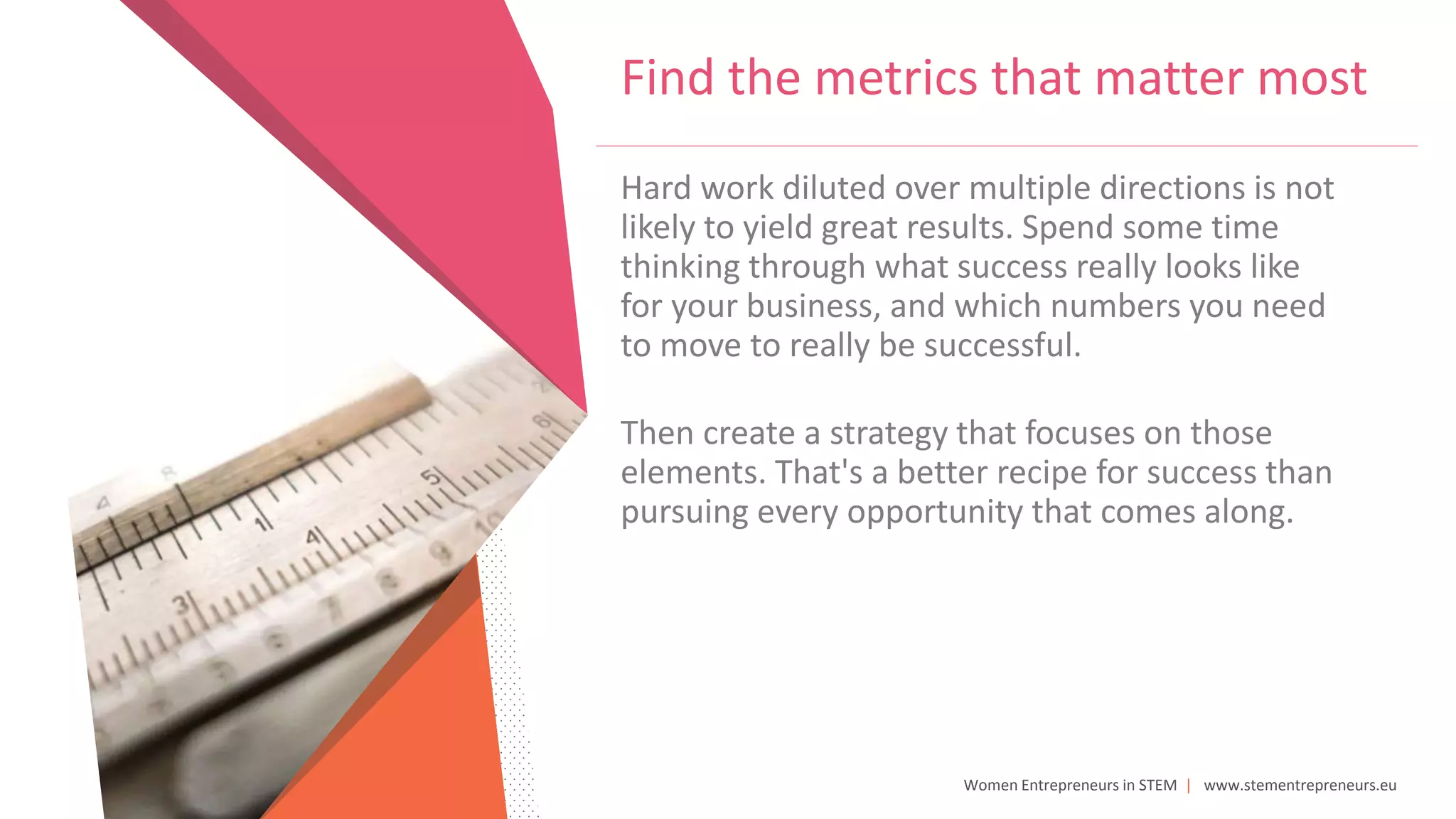 Women Entrepreneurs in STEM | www.stementrepreneurs.eu
Find the metrics that matter most
Hard work diluted over multiple directions is not
likely to yield great results. Spend some time
thinking through what success really looks like
for your business, and which numbers you need
to move to really be successful.
Then create a strategy that focuses on those
elements. That's a better recipe for success than
pursuing every opportunity that comes along.
 