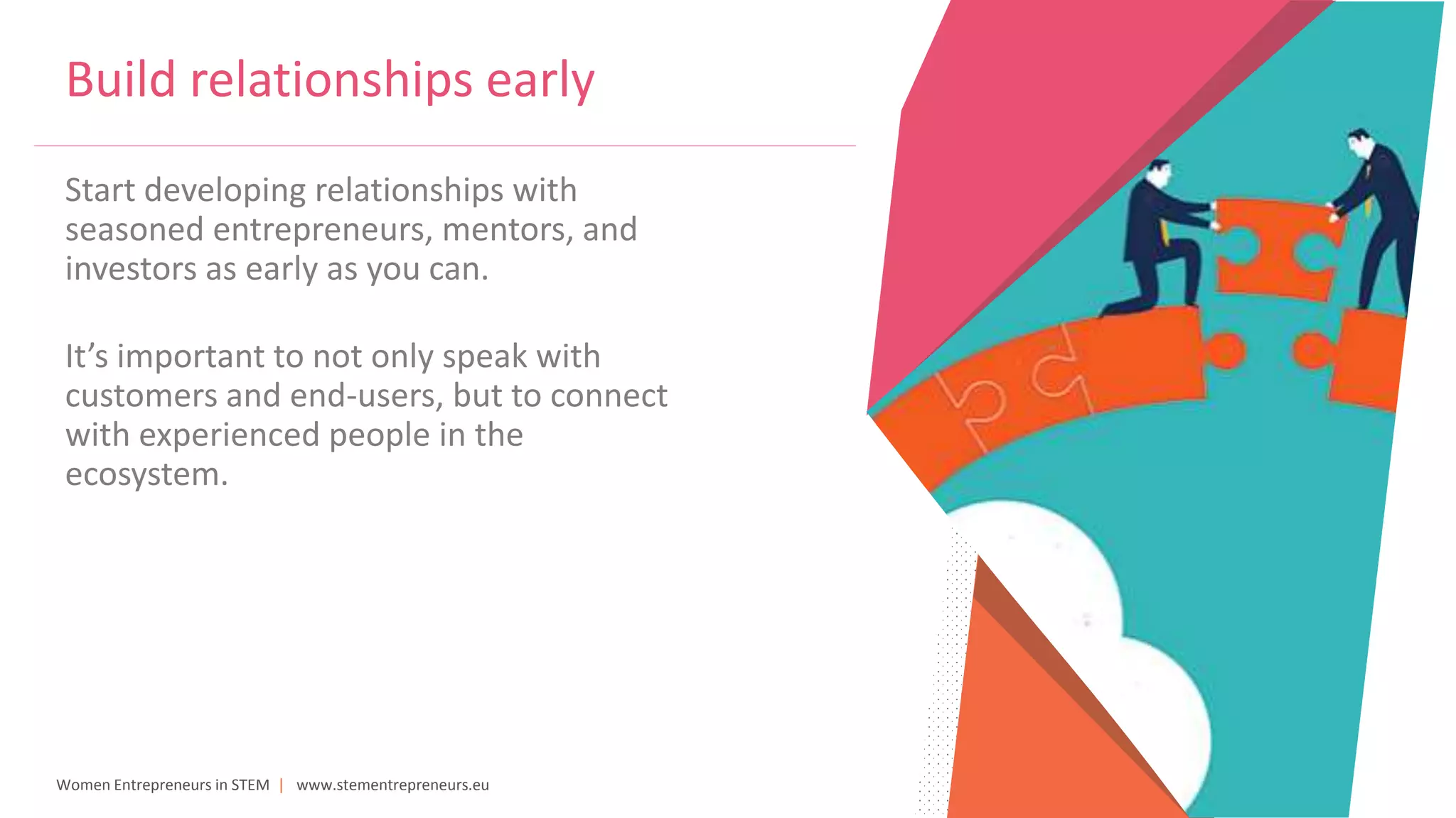 Women Entrepreneurs in STEM | www.stementrepreneurs.eu
Build relationships early
Start developing relationships with
seasoned entrepreneurs, mentors, and
investors as early as you can.
It’s important to not only speak with
customers and end-users, but to connect
with experienced people in the
ecosystem.
 
