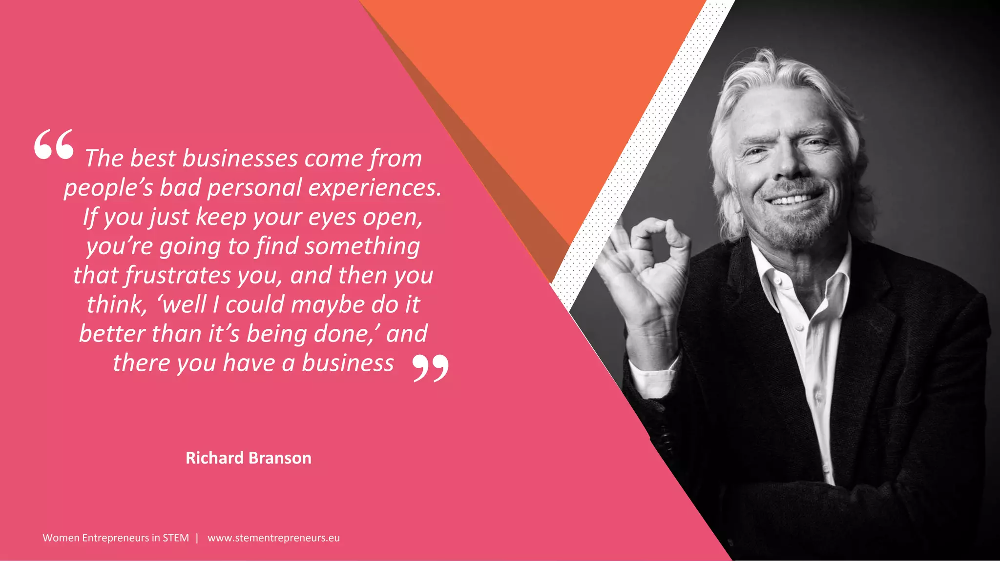 Women Entrepreneurs in STEM | www.stementrepreneurs.eu
”
“The best businesses come from
people’s bad personal experiences.
If you just keep your eyes open,
you’re going to find something
that frustrates you, and then you
think, ‘well I could maybe do it
better than it’s being done,’ and
there you have a business
Richard Branson
 