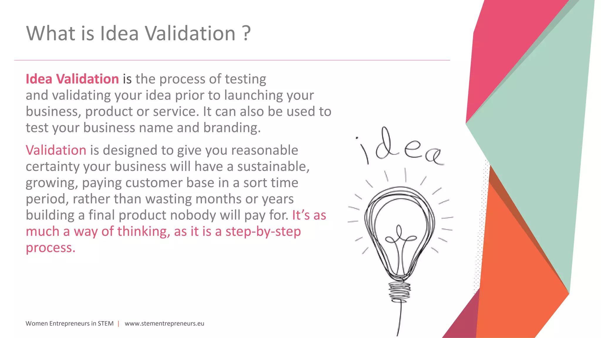 Women Entrepreneurs in STEM | www.stementrepreneurs.eu
What is Idea Validation ?
Idea Validation is the process of testing
and validating your idea prior to launching your
business, product or service. It can also be used to
test your business name and branding.
Validation is designed to give you reasonable
certainty your business will have a sustainable,
growing, paying customer base in a sort time
period, rather than wasting months or years
building a final product nobody will pay for. It’s as
much a way of thinking, as it is a step-by-step
process.
 