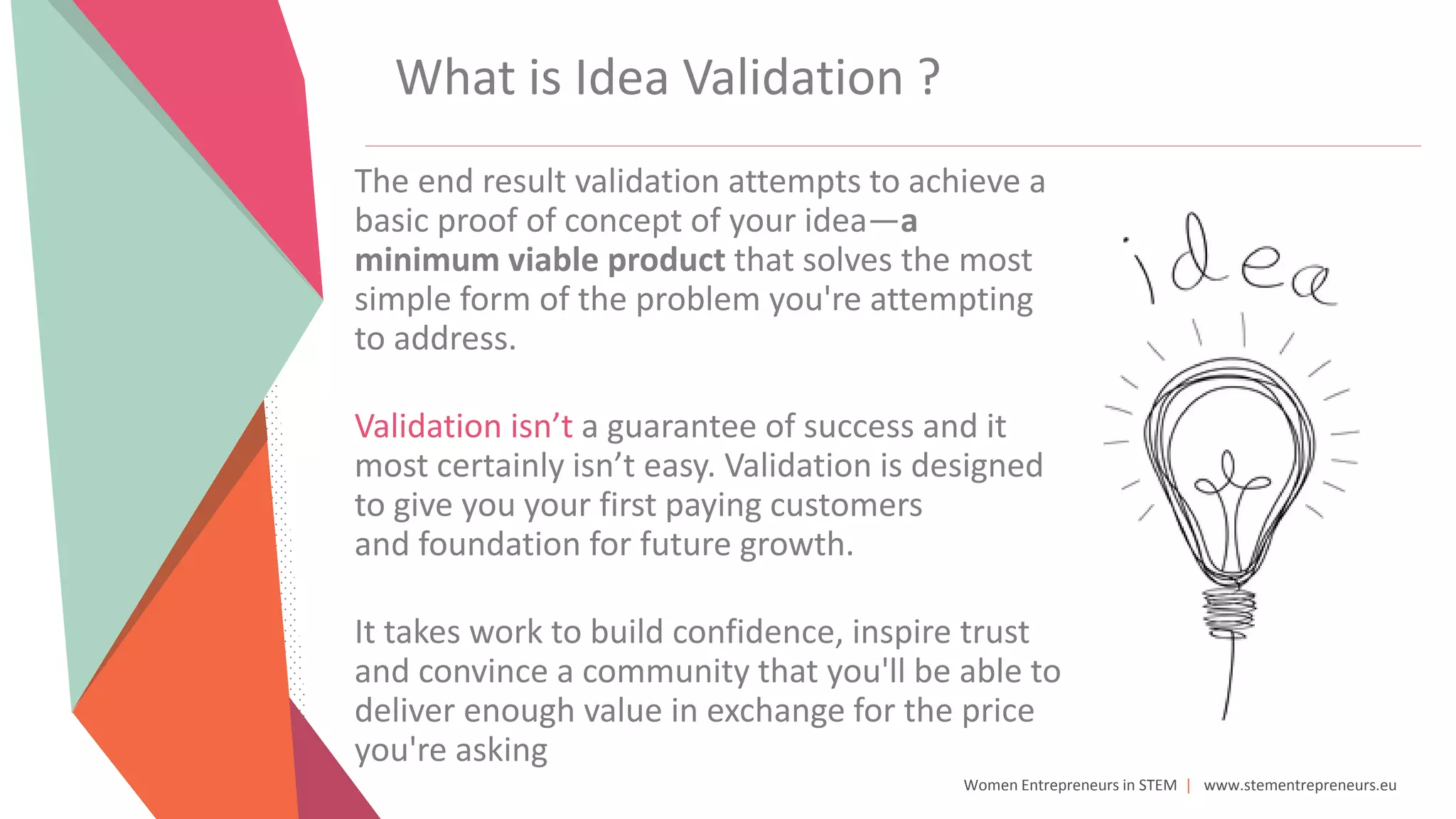 Women Entrepreneurs in STEM | www.stementrepreneurs.eu
What is Idea Validation ?
The end result validation attempts to achieve a
basic proof of concept of your idea—a
minimum viable product that solves the most
simple form of the problem you're attempting
to address.
Validation isn’t a guarantee of success and it
most certainly isn’t easy. Validation is designed
to give you your first paying customers
and foundation for future growth.
It takes work to build confidence, inspire trust
and convince a community that you'll be able to
deliver enough value in exchange for the price
you're asking
 
