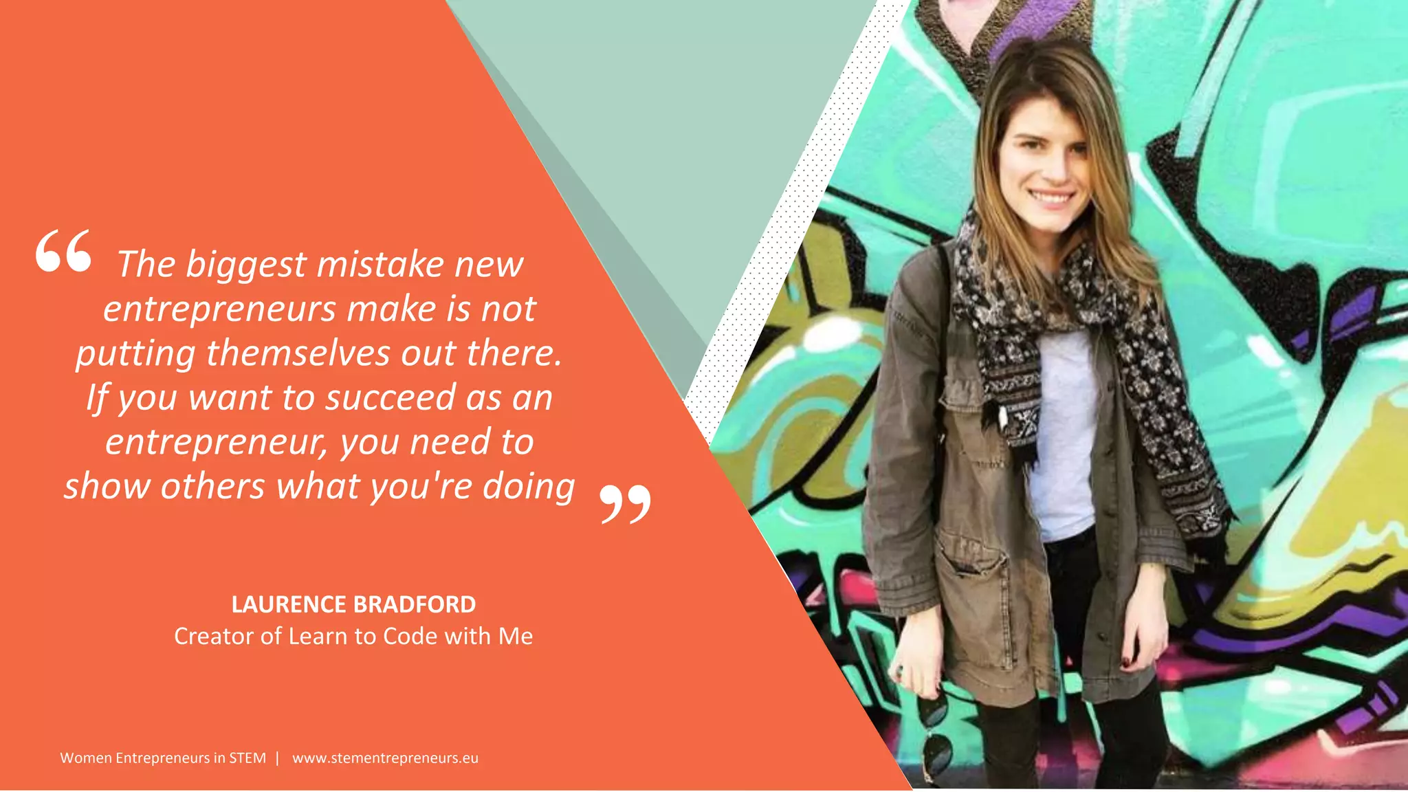 Women Entrepreneurs in STEM | www.stementrepreneurs.eu
”
“The biggest mistake new
entrepreneurs make is not
putting themselves out there.
If you want to succeed as an
entrepreneur, you need to
show others what you're doing
LAURENCE BRADFORD
Creator of Learn to Code with Me
 