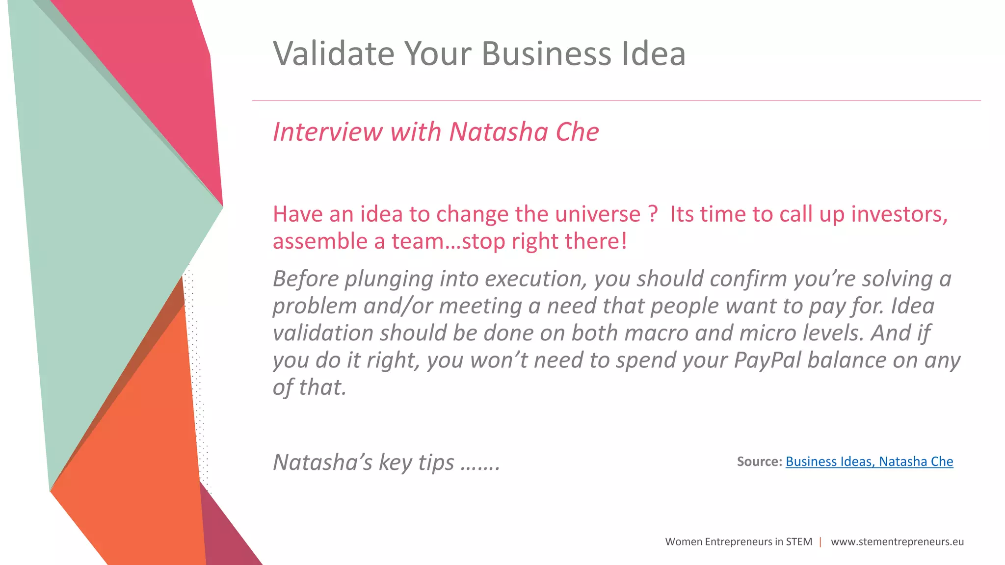 Women Entrepreneurs in STEM | www.stementrepreneurs.eu
Validate Your Business Idea
Interview with Natasha Che
Have an idea to change the universe ? Its time to call up investors,
assemble a team…stop right there!
Before plunging into execution, you should confirm you’re solving a
problem and/or meeting a need that people want to pay for. Idea
validation should be done on both macro and micro levels. And if
you do it right, you won’t need to spend your PayPal balance on any
of that.
Natasha’s key tips ……. Source: Business Ideas, Natasha Che
 