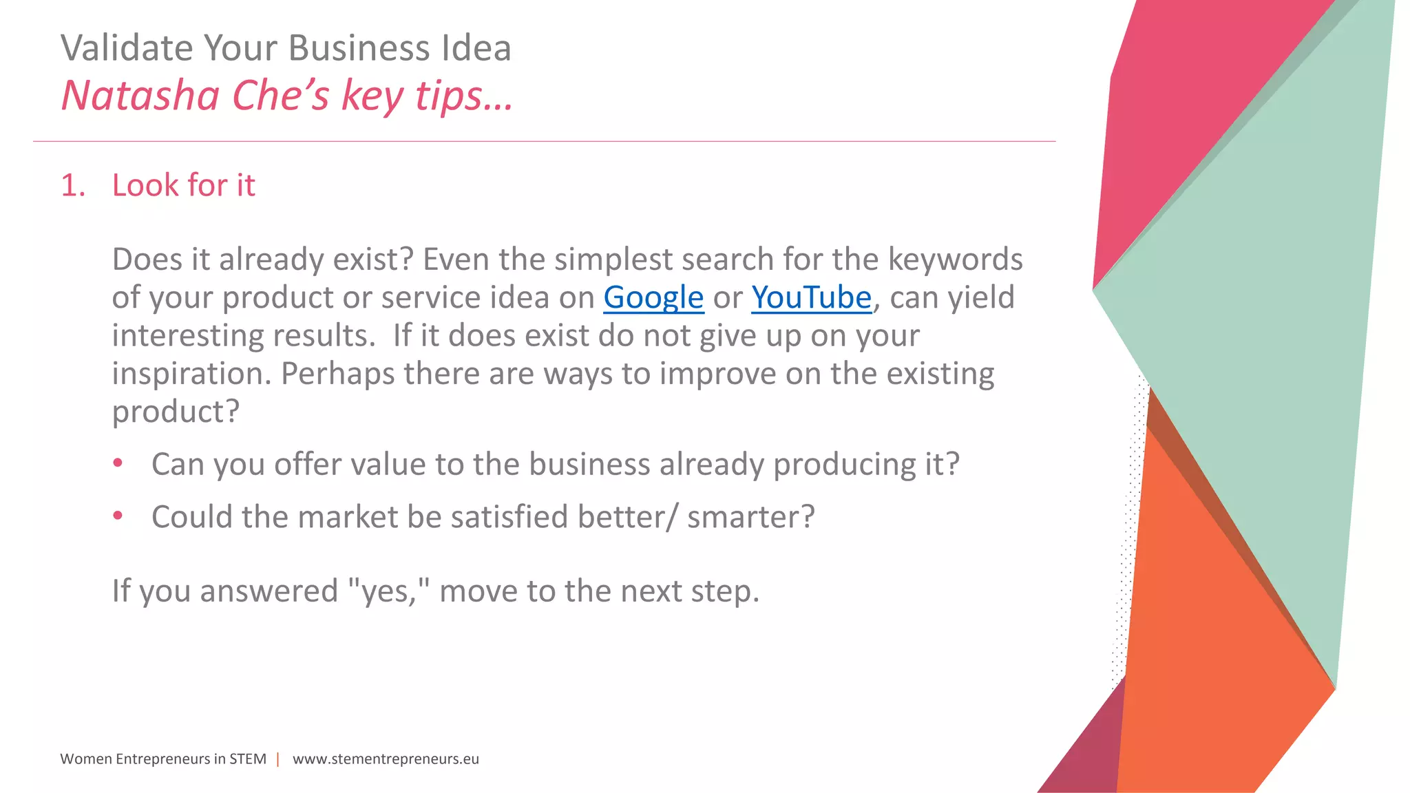 Women Entrepreneurs in STEM | www.stementrepreneurs.eu
Validate Your Business Idea
Natasha Che’s key tips…
1. Look for it
Does it already exist? Even the simplest search for the keywords
of your product or service idea on Google or YouTube, can yield
interesting results. If it does exist do not give up on your
inspiration. Perhaps there are ways to improve on the existing
product?
• Can you offer value to the business already producing it?
• Could the market be satisfied better/ smarter?
If you answered "yes," move to the next step.
 