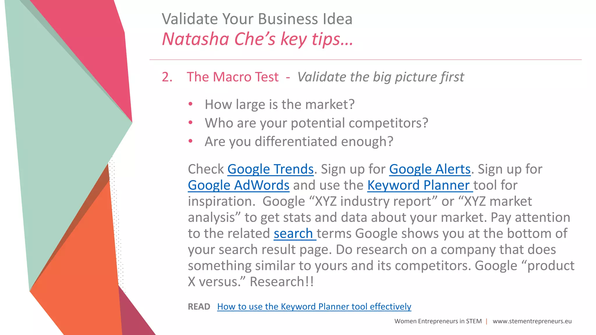 Women Entrepreneurs in STEM | www.stementrepreneurs.eu
2. The Macro Test - Validate the big picture first
• How large is the market?
• Who are your potential competitors?
• Are you differentiated enough?
Check Google Trends. Sign up for Google Alerts. Sign up for
Google AdWords and use the Keyword Planner tool for
inspiration. Google “XYZ industry report” or “XYZ market
analysis” to get stats and data about your market. Pay attention
to the related search terms Google shows you at the bottom of
your search result page. Do research on a company that does
something similar to yours and its competitors. Google “product
X versus.” Research!!
READ How to use the Keyword Planner tool effectively
Validate Your Business Idea
Natasha Che’s key tips…
 