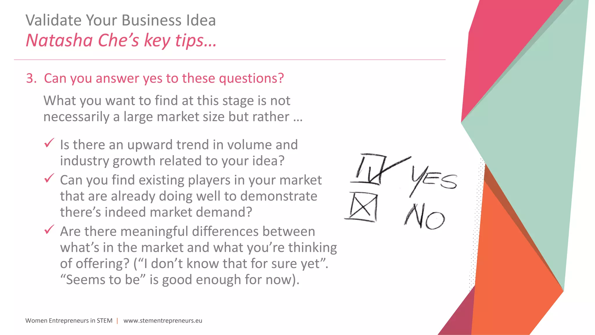Women Entrepreneurs in STEM | www.stementrepreneurs.eu
Validate Your Business Idea
Natasha Che’s key tips…
3. Can you answer yes to these questions?
What you want to find at this stage is not
necessarily a large market size but rather …
 Is there an upward trend in volume and
industry growth related to your idea?
 Can you find existing players in your market
that are already doing well to demonstrate
there’s indeed market demand?
 Are there meaningful differences between
what’s in the market and what you’re thinking
of offering? (“I don’t know that for sure yet”.
“Seems to be” is good enough for now).
 