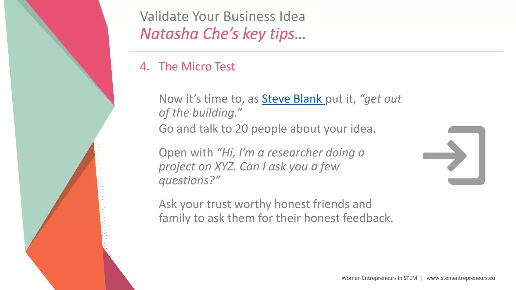 Women Entrepreneurs in STEM | www.stementrepreneurs.eu
4. The Micro Test
Now it’s time to, as Steve Blank put it, “get out
of the building.”
Go and talk to 20 people about your idea.
Open with “Hi, I’m a researcher doing a
project on XYZ. Can I ask you a few
questions?”
Ask your trust worthy honest friends and
family to ask them for their honest feedback.
Validate Your Business Idea
Natasha Che’s key tips…
 
