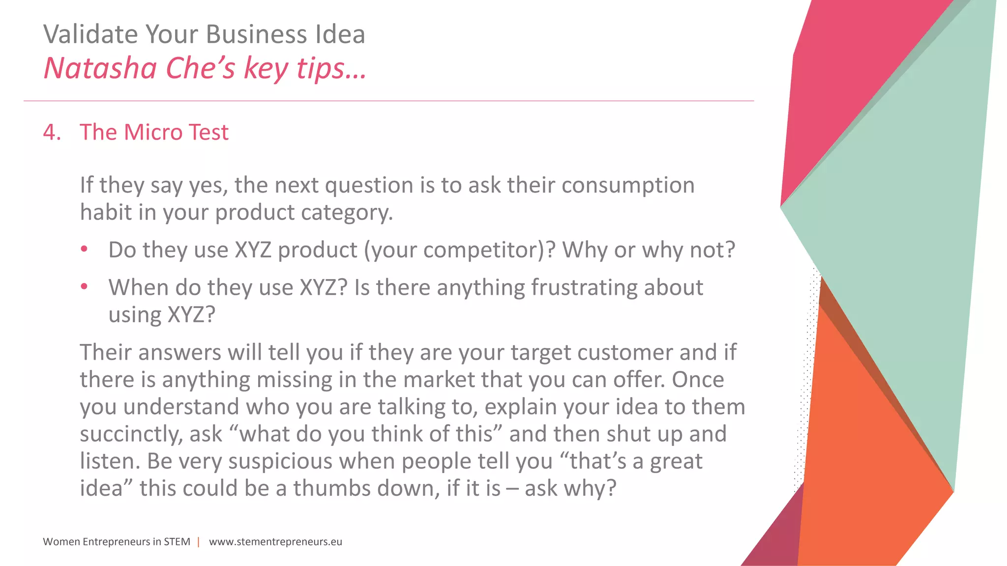 Women Entrepreneurs in STEM | www.stementrepreneurs.eu
Validate Your Business Idea
Natasha Che’s key tips…
4. The Micro Test
If they say yes, the next question is to ask their consumption
habit in your product category.
• Do they use XYZ product (your competitor)? Why or why not?
• When do they use XYZ? Is there anything frustrating about
using XYZ?
Their answers will tell you if they are your target customer and if
there is anything missing in the market that you can offer. Once
you understand who you are talking to, explain your idea to them
succinctly, ask “what do you think of this” and then shut up and
listen. Be very suspicious when people tell you “that’s a great
idea” this could be a thumbs down, if it is – ask why?
 