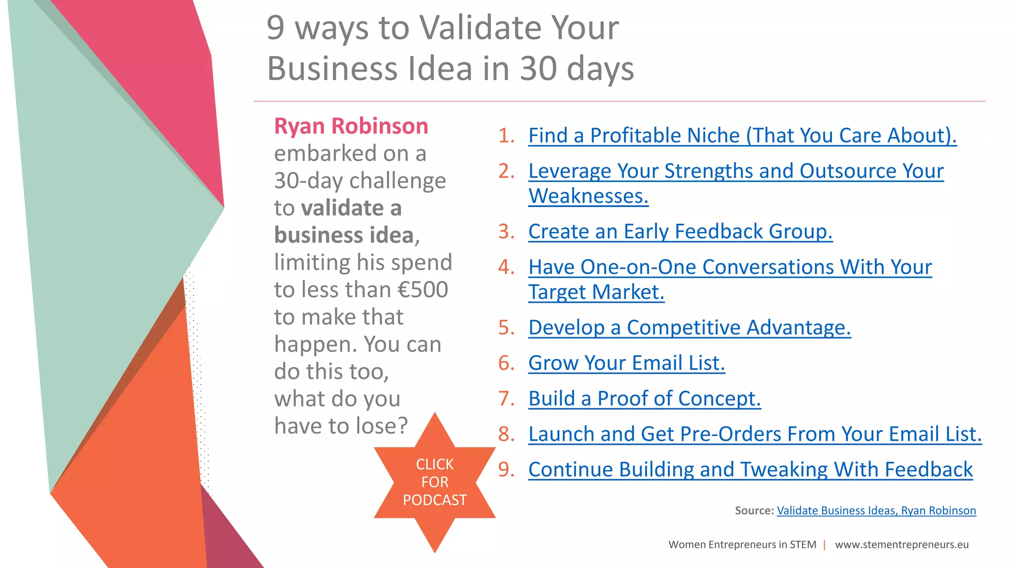 Women Entrepreneurs in STEM | www.stementrepreneurs.eu
Ryan Robinson
embarked on a
30-day challenge
to validate a
business idea,
limiting his spend
to less than €500
to make that
happen. You can
do this too,
what do you
have to lose?
9 ways to Validate Your
Business Idea in 30 days
Source: Validate Business Ideas, Ryan Robinson
CLICK
FOR
PODCAST
1. Find a Profitable Niche (That You Care About).
2. Leverage Your Strengths and Outsource Your
Weaknesses.
3. Create an Early Feedback Group.
4. Have One-on-One Conversations With Your
Target Market.
5. Develop a Competitive Advantage.
6. Grow Your Email List.
7. Build a Proof of Concept.
8. Launch and Get Pre-Orders From Your Email List.
9. Continue Building and Tweaking With Feedback
 