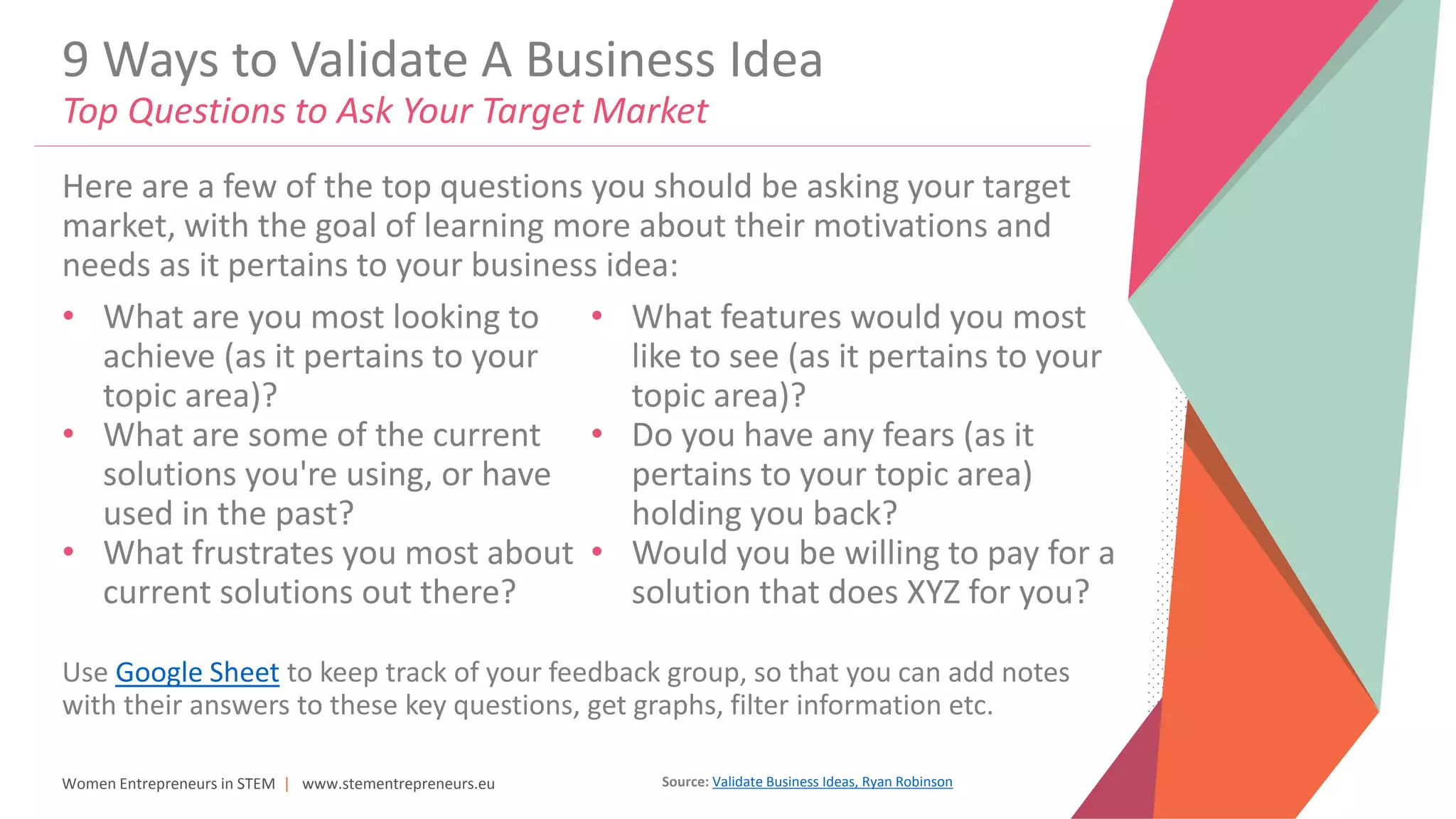 Women Entrepreneurs in STEM | www.stementrepreneurs.eu
9 Ways to Validate A Business Idea
Top Questions to Ask Your Target Market
• What are you most looking to
achieve (as it pertains to your
topic area)?
• What are some of the current
solutions you're using, or have
used in the past?
• What frustrates you most about
current solutions out there?
• What features would you most
like to see (as it pertains to your
topic area)?
• Do you have any fears (as it
pertains to your topic area)
holding you back?
• Would you be willing to pay for a
solution that does XYZ for you?
Here are a few of the top questions you should be asking your target
market, with the goal of learning more about their motivations and
needs as it pertains to your business idea:
Use Google Sheet to keep track of your feedback group, so that you can add notes
with their answers to these key questions, get graphs, filter information etc.
Source: Validate Business Ideas, Ryan Robinson
 