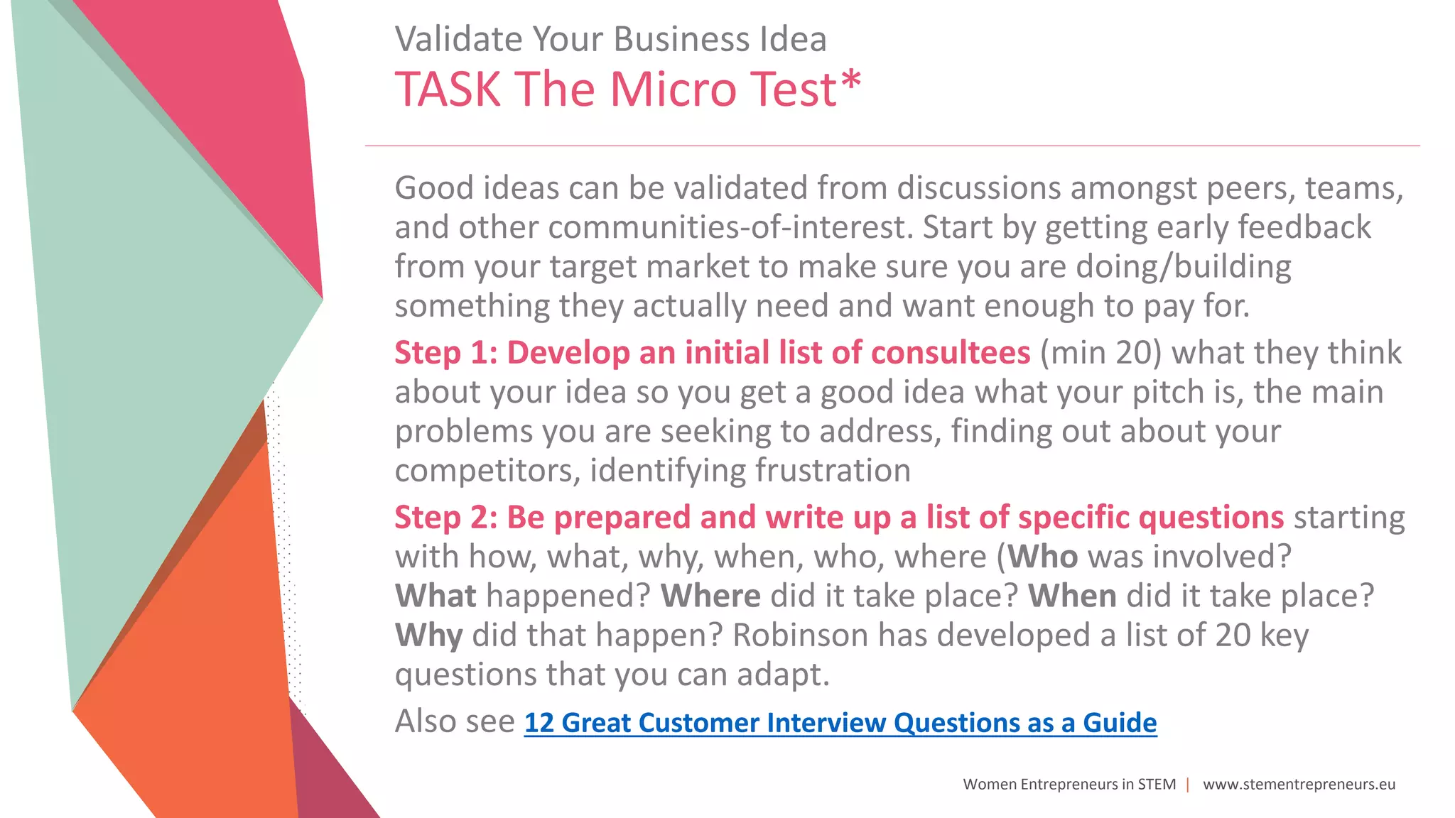 Women Entrepreneurs in STEM | www.stementrepreneurs.eu
Validate Your Business Idea
TASK The Micro Test*
Good ideas can be validated from discussions amongst peers, teams,
and other communities-of-interest. Start by getting early feedback
from your target market to make sure you are doing/building
something they actually need and want enough to pay for.
Step 1: Develop an initial list of consultees (min 20) what they think
about your idea so you get a good idea what your pitch is, the main
problems you are seeking to address, finding out about your
competitors, identifying frustration
Step 2: Be prepared and write up a list of specific questions starting
with how, what, why, when, who, where (Who was involved?
What happened? Where did it take place? When did it take place?
Why did that happen? Robinson has developed a list of 20 key
questions that you can adapt.
Also see 12 Great Customer Interview Questions as a Guide
 